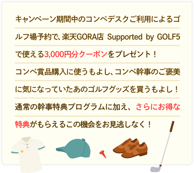 キャンペーン期間中のコンペデスクご利用によるゴルフ場予約で、楽天GORA店 Supported by GOLF5 で使える3,000円分クーポンをプレゼント！
                    コンペ賞品購入に使うもよし、コンペ幹事のご褒美に気になっていたあのゴルフグッズを買うもよし！通常の幹事特典プログラムに加え、さらにお得な特典がもらえるこの機会をお見逃しなく！