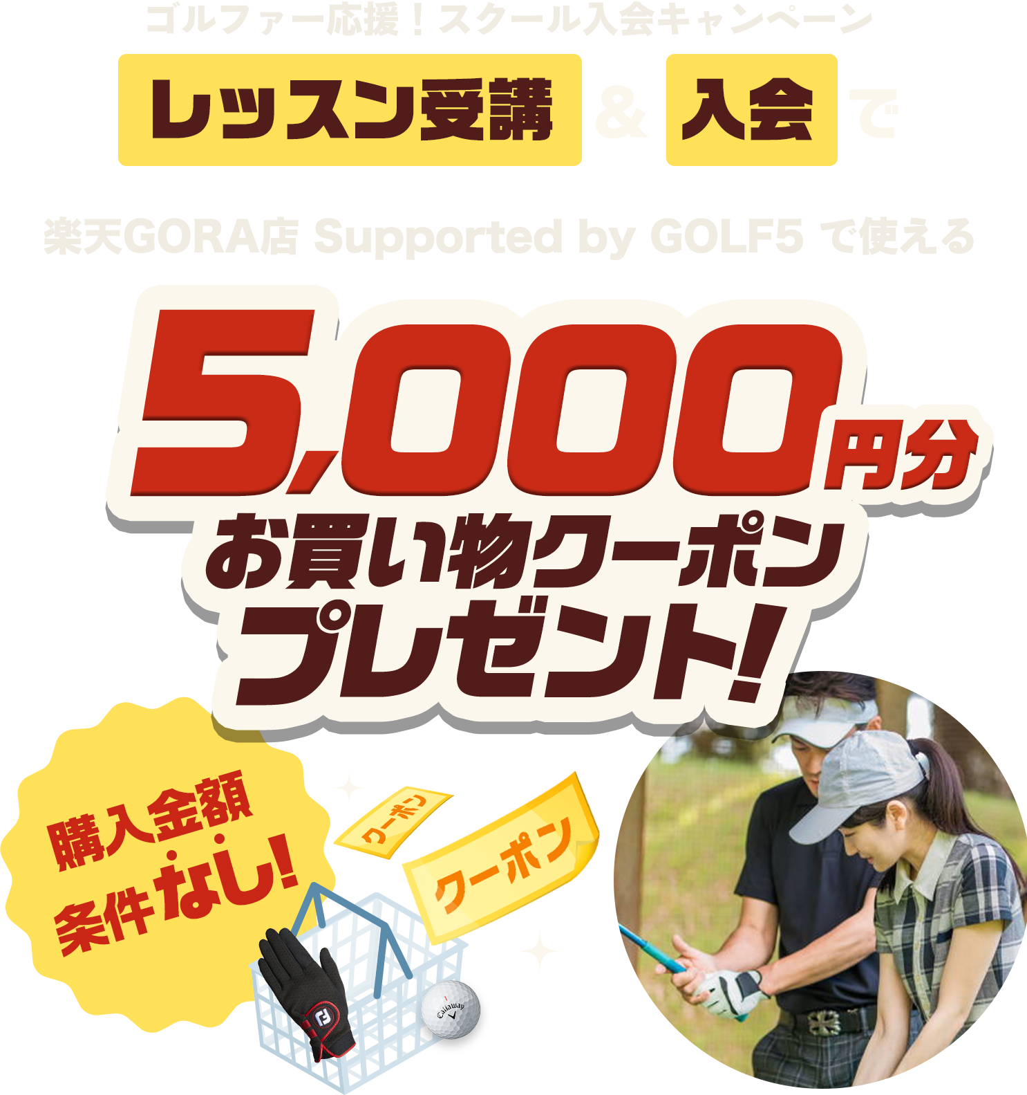 ゴルファー応援！スクール入会キャンペーン レッスン受講＆入会で、楽天GORA店 Supported by GOLF5 で使える5,000円分お買い物クーポンプレゼント！ 購入金額条件なし!