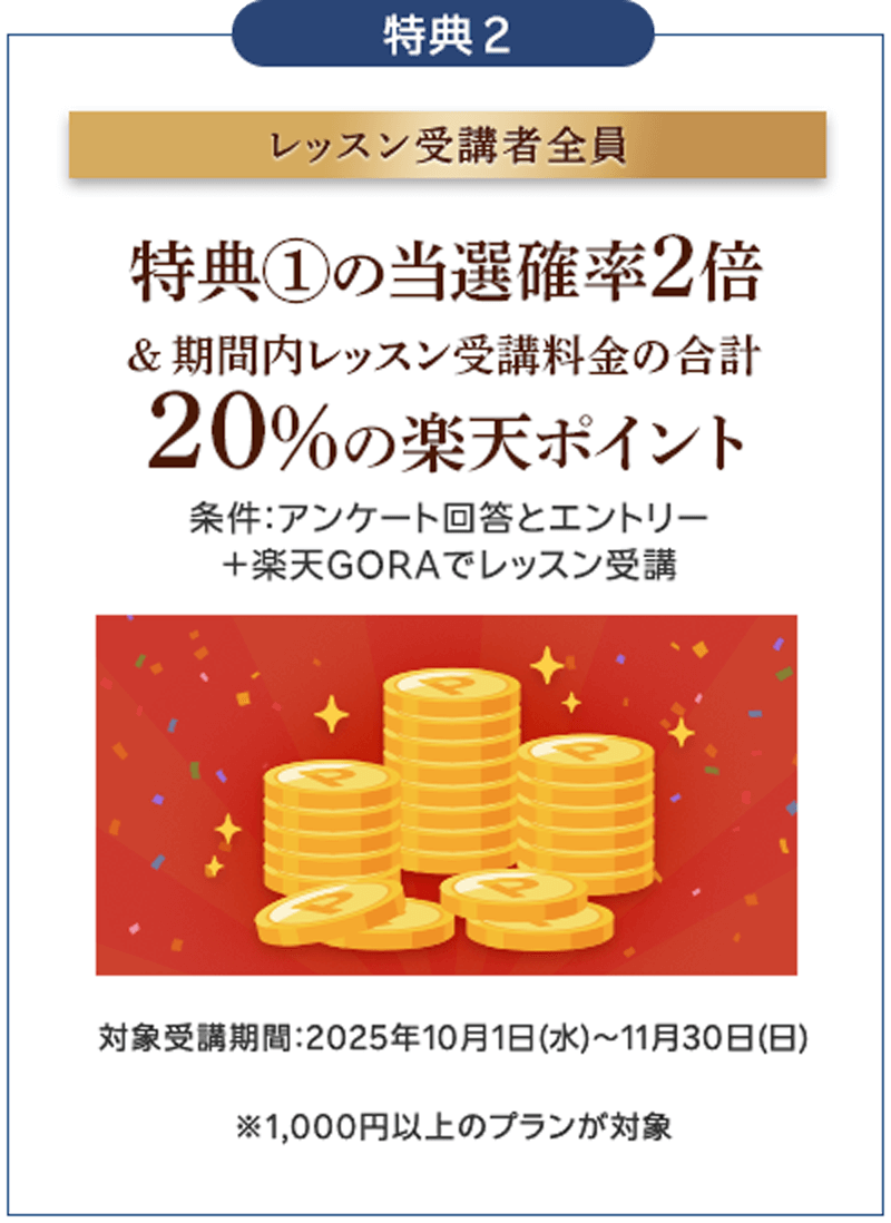 特典2 レッスン受講者全員　特典1の当選確率2倍＆期間内レッスン受講料金の合計20%の楽天ポイント　条件：アンケート回答とエントリー＋楽天GORAでレッスン受講　対象受講期間：2025年10月1日（水）〜11月30日（日）※1000円以上のプランが対象