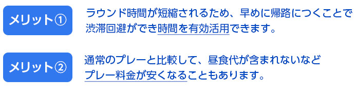 ラウンド時間が短縮されるため、早めに帰路につくことで
渋滞回避ができ時間を有効活用できます。通常のプレート比較して、昼食代が含まれないなどプレー料金が安くなることもあります。
